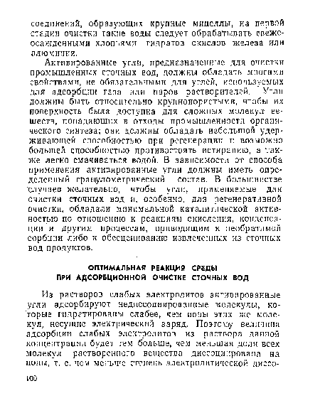 Активированные угли, предназначенные для очистки промышленных сточных вод, должны обладать многими свойствами, не обязательными для углей, используемых для адсорбции газа или паров растворителей. Угли должны быть относительно крупнопористыми, чтобы их поверхность была доступна для сложных молекул веществ, попадающих в отходы промышленности органического синтеза; они должны обладать небольшой удерживающей способностью при регенерации и возможно большей способностью противостоять истиранию, а также легко смачиваться водой. В зависимости от способа применения активированные угли должны иметь определенный гранулометрический состав. В большинстве случаев желательно, чтобы угли, применяемые для очистки сточных вод и, особенно, для регенеративной очистки, обладали минимальной каталитической активностью по отношению к реакциям окисления, конденсации и другим процессам, приводящим к необратимой сорбции либо к обесцениванию извлеченных из сточных вод продуктов.
