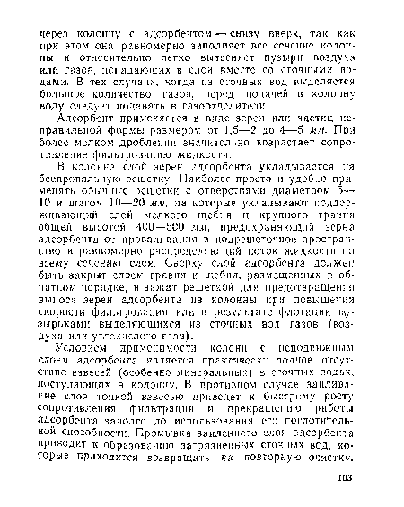 Условием применимости колонн с неподвижным слоем адсорбента является практически полное отсутствие взвесей (особенно минеральных) в сточных водах, поступающих в колонну. В противном случае заиливание слоя тонкой взвесью приведет к быстрому росту сопротивления фильтрации и прекращению работы адсорбента задолго до использования его поглотительной способности. Промывка заиленного слоя адсорбента приводит к образованию загрязненных сточных вод, которые приходится возвращать на повторную очистку.
