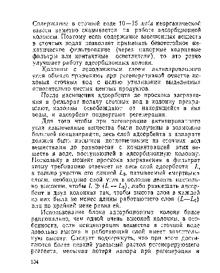 Для того чтобы при регенерации активированного угля извлеченные вещества были получены в возможно большей концентрации, весь слой адсорбента в аппарате должен быть насыщен поглощенными из сточных вод веществами до равновесия с концентрацией этих веществ в воде, поступающей в адсорбционную колонну. Поскольку в момент проскока загрязнения в фильтрат этому требованию отвечает не весь слой адсорбента а только участок его длиной ¿о, называемый «мертвым» слоем, необходимо слой угля в колонне делать настолько высоким, чтобы Ь > (/. — ¿о), либо размещать адсорбент в двух колоннах так, чтобы высота слоя в каждой из них была не менее длины работающего слоя (I—£0) или по крайней мене равна ей.