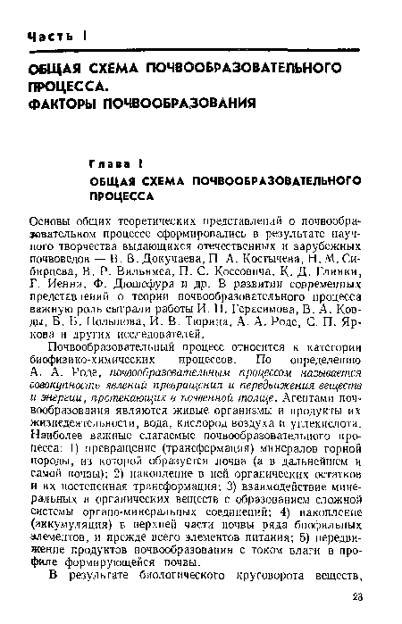 А. А. Роде, почвообразовательным процессом называется совокупность явлений превращения и передвижения веществ и энергии, протекающих в почвенной толще. Агентами почвообразования являются живые организмы и продукты их жизнедеятельности, вода, кислород воздуха и углекислота. Наиболее важные слагаемые почвообразовательного процесса: 1) превращение (трансформация) минералов горной породы, из которой образуется лочва (а в дальнейшем и самой почвы); 2) накопление в ней органических остатков и их постепенная трансформация; 3) взаимодействие минеральных и органических веществ с образованием сложной системы органо-минеральных соединений; 4) накопление (аккумуляция) в верхней части почвы ряда биофильных элементов, и прежде всего элементов питания; 5) передвижение продуктов почвообразования с током влаги в профиле формирующейся почвы.