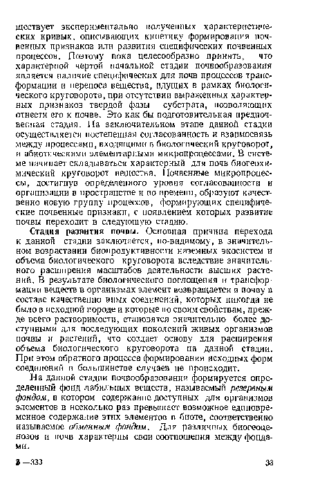 Стадия развития почвы. Основная причина перехода к данной стадии заключается, по-видимому, в значительном возрастании биопродуктивности наземных экосистем и объема биологического круговорота вследствие значительного расширения масштабов деятельности высших растений. В результате биологического поглощения и трансформации веществ в организмах элемент возвращается в почву в составе качественно иных соединений, которых никогда не было в исходной породе и которые по своим свойствам, прежде всего растворимости, становятся значительно более доступными для последующих поколений живых организмов почвы и растений, что создает основу для расширения объема биологического круговорота на данной стадии. При этом обратного процесса формирования исходных форм соединений в большинстве случаев не происходит.