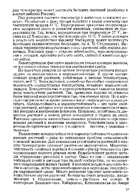 По характеру реакции на низкие температуры растения подразделяют на холодостойкие и морозоустойчивые. К группе холодостойких относят растения, устойчивые к низким температурам, вплоть до 0 °С. Виды растений, способные без особых повреждений переносить отрицательные температуры, называют морозоустойчивыми. Холодостойкими и морозоустойчивыми являются многие виды многолетних растений. Так, древесные породы отличаются более высокой морозоустойчивостью, чем озимые злаки. Но и многолетние растения во время зимовки могут повреждаться и даже погибать. Холодостойкость и морозоустойчивость — это такие свойства растений, которые могут резко меняться в зависимости от многих внешних и внутренних факторов. Например, устойчивость древесных растений к холоду резко повышается в период их роста. Ростовые процессы значительно снижают устойчивость перезимовавших растений к весенним заморозкам. Чувствительны к заморозкам генеративные органы: у плодовых — пестики, у злаковых — тычинки.