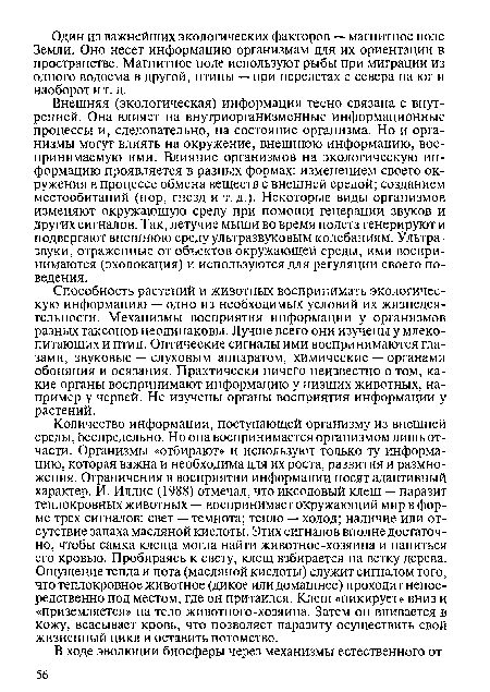 Количество информации, поступающей организму из внешней среды, беспредельно. Но она воспринимается организмом лишь отчасти. Организмы «отбирают» и используют только ту информацию, которая важна и необходима для их роста, развития и размножения. Ограничения в восприятии информации носят адаптивный характер. И. Иллис (1988) отмечал, что иксодовый клещ — паразит теплокровных животных — воспринимает окружающий мир в форме трех сигналов: свет — темнота; тепло — холод; наличие или отсутствие запаха масляной кислоты. Этих сигналов вполне достаточно, чтобы самка клеща могла найти животное-хозяина и напиться его кровью. Пробираясь к свету, клещ взбирается на ветку дерева. Ощущение тепла и пота (масляной кислоты) служит сигналом того, что теплокровное животное (дикое или домашнее) проходит непосредственно под местом, где он притаился. Клещ «пикирует» вниз и «приземляется» на тело животного-хозяина. Затем он впивается в кожу, всасывает кровь, что позволяет паразиту осуществить свой жизненный цикл и оставить потомство.