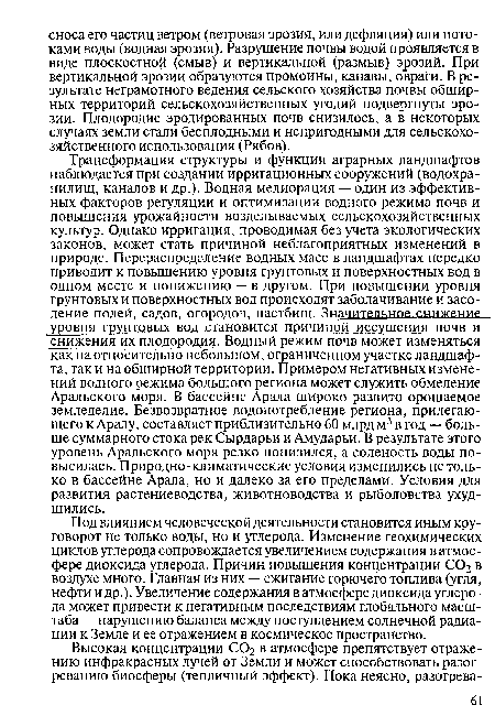 Трансформация структуры и функции аграрных ландшафтов наблюдается при создании ирригационных сооружений (водохранилищ, каналов и др.). Водная мелиорация — один из эффективных факторов регуляции и оптимизации водного режима почв и повышения урожайности возделываемых сельскохозяйственных культур. Однако ирригация, проводимая без учета экологических законов, может стать причиной неблагоприятных изменений в природе. Перераспределение водных масс в ландшафтах нередко приводит к повышению уровня грунтовых и поверхностных вод в одном месте и понижению — в другом. При повышении уровня грунтовых и поверхностных вод происходят заболачивание и засоление полей, садов, огородов, пастбищ. Значительное снижение уровня грунтовых вод становится причиной .иссушения почв и снижения их плодородия. Водный режим почв может изменяться как на относительно небольшом, ограниченном участке ландшафта, так и на обширной территории. Примером негативных изменений водного режима большого региона может служить обмеление Аральского моря. В бассейне Арала широко развито орошаемое земледелие. Безвозвратное водопотребление региона, прилегающего к Аралу, составляет приблизительно 60 млрд м3 в год — больше суммарного стока рек Сырдарьи и Амударьи. В результате этого уровень Аральского моря резко понизился, а соленость воды повысилась. Природно-климатические условия изменились не только в бассейне Арала, но и далеко за его пределами. Условия для развития растениеводства, животноводства и рыболовства ухудшились.