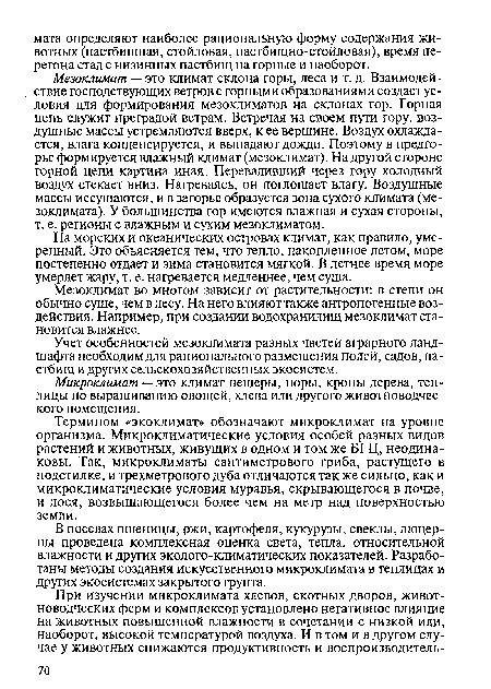 Мезоклимат — это климат склона горы, леса и т. д. Взаимодействие господствующих ветров с горными образованиями создает условия для формирования мезоклиматов на склонах гор. Горная цепь служит преградой ветрам. Встречая на своем пути гору, воздушные массы устремляются вверх, к ее вершине. Воздух охлаждается, влага конденсируется, и выпадают дожди. Поэтому в предгорье формируется влажный климат (мезоклимат). Надругой стороне горной цепи картина иная. Переваливший через гору холодный воздух стекает вниз. Нагреваясь, он поглощает влагу. Воздушные массы иссушаются, и в загорье образуется зона сухого климата (ме-зоклимата). У большинства гор имеются влажная и сухая стороны, т. е. регионы с влажным и сухим мезоклиматом.