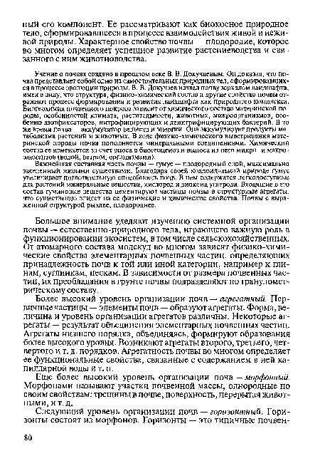 Важнейшая составная часть почвы — гумус — плодородный слой, максимально заселенный живыми существами. Благодаря своей коллоидальной природе гумус увеличивает поглотительную способность почв. В нем содержатся легкодоступные для растений минеральные вещества, кислород и диоксид углерода. Входящие в его состав гуминовые вещества цементируют частицы почвы в структурные агрегаты, что существенно влияет на ее физические и химические свойства. Почвы с выраженной структурой рыхлее, плодороднее.