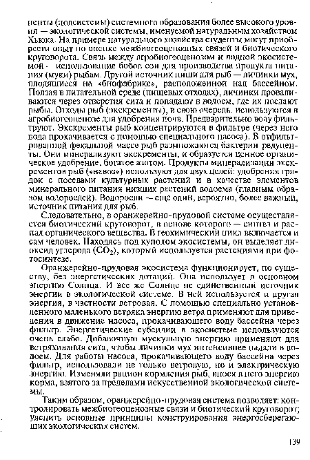 Оранжерейно-прудовая экосистема функционирует, по существу, без энергетических дотаций. Она использует в основном энергию Солнца. И все же Солнце не единственный источник энергии в экологической системе. В ней используется и другая энергия, в частности ветровая. С помощью специально установленного маленького ветряка энергию ветра применяют для приведения в движение насоса, прокачивающего воду бассейна через фильтр. Энергетические субсидии в экосистеме используются очень слабо. Добавочную мускульную энергию применяют для встряхивания сита, чтобы личинки мух интенсивнее падали в водоем. Для работы насоса, прокачивающего воду бассейна через фильтр, использовали не только ветровую, но и электрическую энергию. Изменяли рацион кормления рыб, внося в него энергию корма, взятого за пределами искусственной экологической системы.