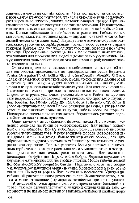 Одним из примеров сложности межбиогеоценозных связей являются работы, проведенные по преобразованию русла Верхнего Рейна. Эти работы, выполненные еще во второй половине XIX в. с целью спрямления искусственного русла, уменьшения длины реки и превращения ее в судоходную на всем протяжении, а также увеличения площади сельскохозяйственных угодий за счет осушения заболоченных земель, привели к нежелательным последствиям. Спрямление русла увеличило уклоны Верхнего Рейна, вследствие чего возросла средняя скорость его течения, что привело к глубинной эрозии, врезанию русла до 7 м. Соответственно опустился и уровень грунтовых вод всей Верхнерейнской долины, а это вызвало остепнение влажных пойменных лугов, гибель лесов на террасах. Плодородие почвы начало снижаться. Ухудшились условия водоснабжения населенных пунктов.