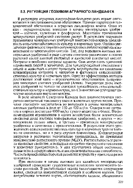 В регуляции аграрных ландшафтов большую роль играет оптимизация в них геохимической обстановки. Причин нарушения геохимической обстановки в аграрных ландшафтах много. Одна из них — нерациональное внесение в почвы минеральных удобрений — азотных, калийных и фосфорных. Масштабы применения минеральных удобрений ежегодно растут. В результате широкого применения минеральных удобрений заметно повысилась урожайность сельскохозяйственных культур и кормовых трав. Однако увеличение фитомассы нередко сопровождалось неблагоприятным изменением ее химического состава. Так, под влиянием азотных минеральных удобрений в ряде случаев отмечено увеличение в тканях растений солей азотной (нитраты) и азотистой (нитриты) кислот. Нитраты и особенно нитриты ядовиты. Они могут стать причиной отравлений людей и животных. Для предупреждения токсикозов у людей и животных следует проводить мероприятия по снижению концентрации нитратов и нитритов в фитомассе сельскохозяйственных культур и кормовых трав. Один из эффективных методов достижения этой цели — агрохимически обоснованное дозирование вносимых азотных удобрений (Агеев). Умеренные дозы азотных удобрений не только не снижают урожайность сельскохозяйственных культур и кормовых трав, но и значительно улучшают качество продукции растениеводства.