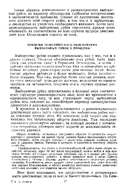 Выборочные рубки издавна применялись как у нас, так и в других странах. Попытка обоснования этих рубок была дана почти два столетия назад в Германии Эттельдтом, а затем и другими деятелями лесного хозяйства. Она основывалась на признании всеобщей разновозрастности девственных лесов: более тонкие деревья являются и более молодыми, более толстые — более .старыми. Поэтому, вырубив более толстые деревья, можно через некоторый промежуток времени, вследствие отложения прироста на оставшихся, получить опять деревья нужных размеров.