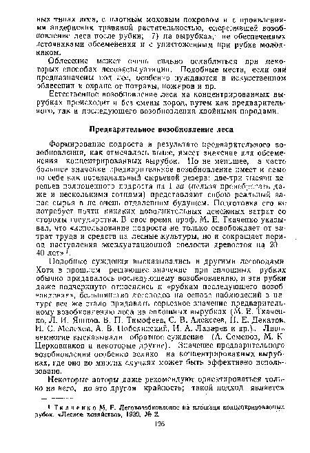 Формирование подроста в результате предварительного возобновления, как отмечалось выше, имеет значение для обсеменения концентрированных вырубок. Но не меньшее, а часто большее значение предварительное возобновление имеет и само по себе как потенциальный сырьевой резерв: две-три тысячи деревьев полноценного подроста на 1 га (.нельзя пренебрегать даже и несколькими сотнями) представляют собою реальный запас сырья в не очень отдаленном будущем. Подготовка его не потребует почти никаких дополнительных денежных затрат со стороны государства. В свое время проф. М. Е. Ткаченко указывал, что «использование подроста не только освобождает от затрат труда и средств на лесные культуры, но и сокращает период наступления эксплуатационной спелости древостоя на 20— 40 лет» .