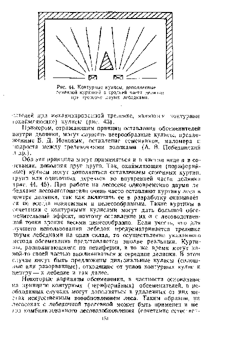 Оба эти принципа могут применяться и в чистом виде и в сочетании, дополняя друг друга. Так, окаймляющие (периферийные) кулисы могут дополняться оставлением семенных куртин, групп или одиночных деревьев во внутренней части делянкн (рис. 44, 45). При работе на лесосеке одновременно двумя лебедками лесозаготовители очень часто оставляют куртину леса в центре делянки, так как включать ее в разработку оказывается не всегда возможным и целесообразным. Такие куртины в сочетании с контурными кулисами могут дать большой обсе-менительный эффект, поэтому оставление их и с лесоводствен-ной точки зрения весьма целесообразно. Если учесть, что для лучшего использования лебедок предусматривается трелевка двумя лебедками на один склад, то осуществление указанного метода обсеменения представляется вполне реальным. Куртины. располагающиеся на периферии, в то же время могут ка-кой-то своей частью выклиниваться к середине делянки. В этом случае могут быть предложены диагональные кулисы (сплошные или разорванные), отходящие от углов контурных кулис к центру—к лебедке и так далее.