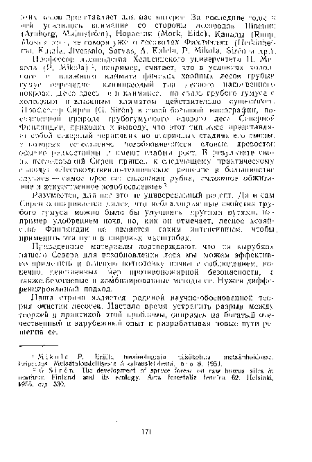 Профессор лесоводства Хельсинского университета П. Микола (P. Mikola) ’, например, считает, что в условиях холодного и влажного климата финских хвойных лесов грубый гумус определяет климаксовый тип лесного напочвенного покрова. Дело здесь не в климаксе, но связь грубого гумуса с холодным н влажным климатом действительно существует. Профессор Сире.н (G. Siren) в своей большой монографии, по-свящспнин природе грубогумусного елового леса Северной Финляндии, приходит к выводу, что этот тип леса представляет собой северный черничник во вторичных стадиях его смены, в которых естественно возобновившиеся еловые древостой ■обычно редкостойны и имеют слабый рост. В результате своих исследований Сирен пришел к следующему практическому выводу- «Лесоводственно-техническое решение в большинстве случаев — самое простое: сплошная рубка, сплошное обжигание и искусственное возобновление» 2.