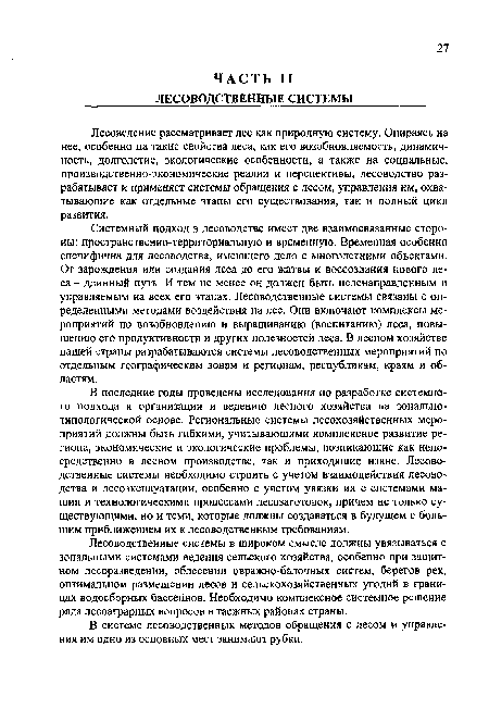 Системный подход в лесоводстве имеет две взаимосвязанные стороны: пространственно-территориальную и временную. Временная особенно специфична для лесоводства, имеющего дело с многолетними объектами. От зарождения или создания леса до его жатвы и воссоздания нового леса - длинный путь. И тем не менее он должен быть целенаправленным и управляемым на всех его этапах. Лесоводственные системы связаны с определенными методами воздействия на лес. Они включают комплексы мероприятий по возобновлению и выращиванию (воспитанию) леса, повышению его продуктивности и других полезностей леса. В лесном хозяйстве нашей страны разрабатываются системы лесоводственных мероприятий по отдельным географическим зонам и регионам, республикам, краям и областям.