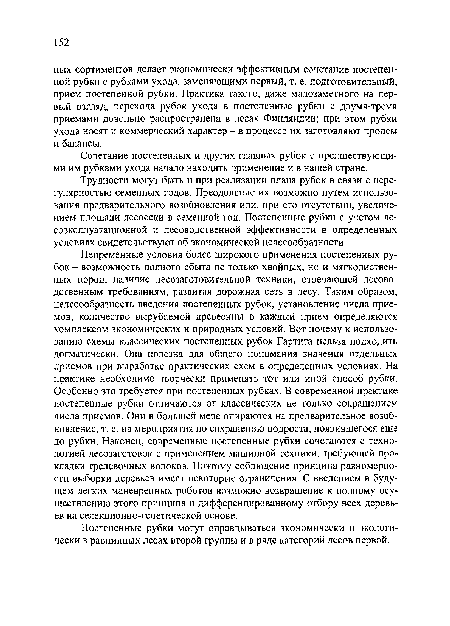 Непременные условия более широкого применения постепенных рубок - возможность полного сбыта не только хвойных, но и мягколиственных пород, наличие лесозаготовительной техники, отвечающей лесово-дственным требованиям, развитая дорожная сеть в лесу. Таким образом, целесообразность введения постепенных рубок, установление числа приемов, количество вырубаемой древесины в каждый прием определяются комплексом экономических и природных условий. Вот почему к использованию схемы классических постепенных рубок Гартига нельзя подходить догматически. Она полезна для общего понимания значения отдельных приемов при выработке практических схем в определенных условиях. На практике необходимо творчески применять тот или иной способ рубки. Особенно это требуется при постепенных рубках. В современной практике постепенные рубки отличаются от классических не только сокращением числа приемов. Они в большей мере опираются на предварительное возобновление, т. е. на мероприятия по сохранению подроста, появившегося еще до рубки. Наконец, современные постепенные рубки сочетаются с технологией лесозаготовок с применением машинной техники, требующей прокладки трелевочных волоков. Поэтому соблюдение принципа равномерности выборки деревьев имеет некоторые ограничения. С введением в будущем легких маневренных роботов возможно возвращение к полному осуществлению этого принципа и дифференцированному отбору всех деревьев на селекционно-генетической основе.