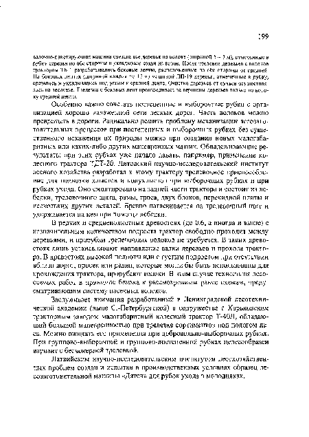 Особенно важно сочетать постепенные и выборочные рубки с организацией хорошо налаженной сети лесных дорог. Часть волоков можно превращать в дороги. Радикально решить проблему механизации лесозаготовительных процессов при постепенных и выборочных рубках без существенного искажения их природы можно при создании новых малогабаритных или каких-либо других маневренных машин. Обнадеживающие результаты при этих рубках уже начало давать, например, применение колесного трактора ТДТ-20. Литовский научно-исследовательский институт лесного хозяйства разработал к этому трактору трелевочное приспособление для подвозки хлыстов и полухлыстов при выборочных рубках и при рубках ухода. Оно смонтировано на задней части трактора и состоит из лебедки, трелевочного щита, рамы, троса, двух блоков, перекидной плиты и нескольких других деталей. Бревно натаскивается на трелевочный щит и удерживается на нем при помощи лебедки.