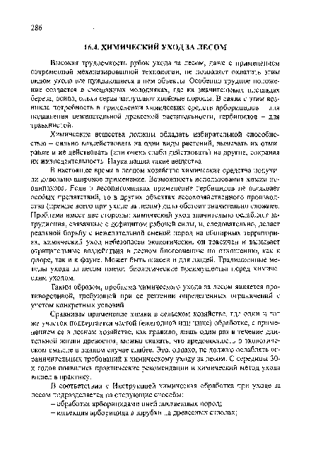 В настоящее время в лесном хозяйстве химические средства получили довольно широкое применение. Возможность использования химии неодинакова. Если в лесопитомниках применение гербицидов не вызывает особых препятствий, то в других объектах лесохозяйственного производства (прежде всего при уходе за лесом) дело обстоит значительно сложнее. Проблема имеет две стороны: химический уход значительно ослабляет затруднения, связанные с дефицитом рабочей силы, и, следовательно, делает реальной борьбу с нежелательной сменой пород на обширных территориях, химический уход небезопасен экологически, он токсичен и вызывает отрицательные воздействия в лесном биогеоценозе по отношению, как к флоре, так и к фауне. Может быть опасен и для людей. Традиционные методы ухода за лесом имеют биологические преимущества перед химическим уходом.