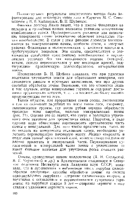 Таким образом, для прорастания семян сосны, лиственницы и ели на сплошных вырубках на месте типов леса, например, зеленомошной группы, где после рубки нередко образуются травяные типы вырубок, полезна минерализация почвы (рис. 71). Однако это не значит, что гумус и подстилка утрачивают свое значение для прорастания семян. Напротив, в ряде случаев надо обязательно перемешивать органическую часть почвы с минеральной. Для того чтобы органическая часть не оставалась на поверхности отдельным слоем, необходимо уплотнять перемешанную почвенную массу. Можно сохранять и отдельный тонкий органический слой, но все частицы его должны плотно прилегать к минеральной части. Перемешивание органической и минеральной части почвы с уплотнением ее имеет большое значение для улучшения роста молодых растений.