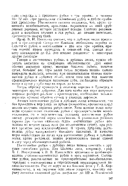 Говоря о постепенных рубках в дубовых лесах, нужно обратить внимание на следующее обстоятельство. Дуб имеет обычно широкую крону, мощные боковые побеги, толстые сучья, большой вес. При валке таких деревьев можно сильно повредить молодняк, поэтому при окончательном приеме постепенной рубки в дубовых лесах, после того как под пологом сформировалось молодое поколение дуба, необходимо обрезать ветви и сучья у дуба еще на корне, до валки.