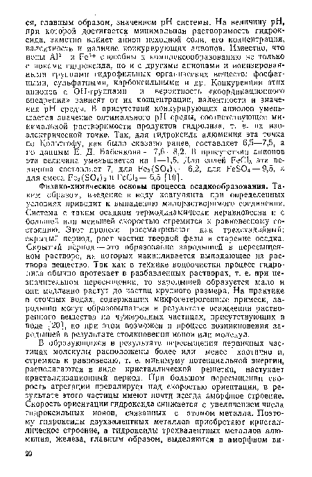 Физико-химические основы процесса осадкообразования. Таким образом, введение в воду коагулянта при определенных условиях приводит к выпадению малорастворимого соединения. Система с таким осадком термодинамически неравновесна и с большей или меньшей скоростью стремится к равновесному состоянию. Этот процесс рассматривают как трехстадийный: скрытый период, рост частиц твердой фазы и старение осадка. Скрытый период — это образование зародышей в пересыщенном растворе, на которых накапливается выпадающее из раствора вещество. Так как в технике водоочистки процесс гидролиза обычно протекает в разбавленных растворах, т. е. при незначительном пересыщении, то зародышей образуется мало и они медленно растут до частиц крупного размера. На практике в сточных водах, содержащих микрогетерогенные примеси, зародыши могут образовываться в результате осаждения растворенного вещества на чужеродных частицах, присутствующих в воде [20], но при этом возможен и процесс возникновения зародышей в результате столкновения ионов или молекул.