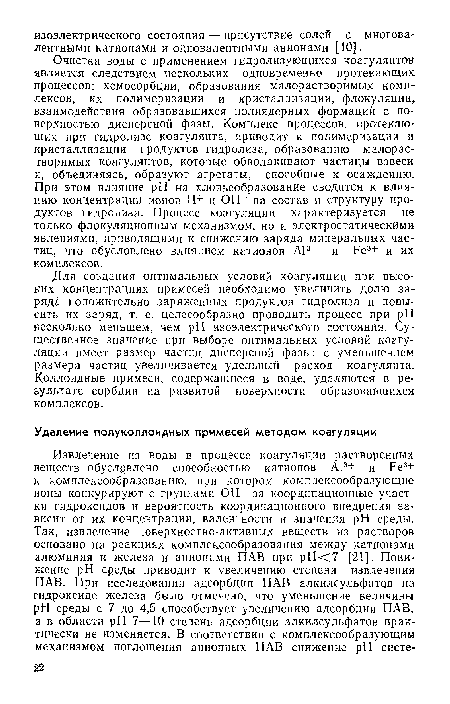 Очистка воды с применением гидролизующихся коагулянтов является следствием нескольких одновременно протекающих процессов: хемосорбции, образования малорастворимых комплексов, их полимеризации и кристаллизации, флокуляции, взаимодействия образовавшихся полиядерных формаций с поверхностью дисперсной фазы. Комплекс процессов, протекающих при гидролизе коагулянта, приводит к полимеризации и кристаллизации продуктов гидролиза, образованию малорастворимых коагулянтов, которые обволакивают частицы взвеси и, объединяясь, образуют агрегаты, способные к осаждению. При этом влияние pH на хлопьеобразование сводится к влиянию концентрации ионов Н+ и ОН- на состав и структуру продуктов гидролиза. Процесс коагуляции характеризуется не только флокуляционным механизмом, но и электростатическими явлениями, приводящими к снижению заряда минеральных частиц, что обусловлено влиянием катионов А13+ и Ре3+ и их комплексов.