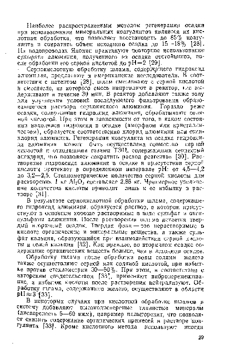 Сернокислотную обработку шлама, содержащего гидроксид алюминия, предлагают и американские исследователи. В соответствии с патентом [28], шлам смешивают с серной кислотой в смесителе, из которого смесь направляют в реактор, где выдерживают в течение 30 мин. В реактор добавляют также золу для улучшения условий последующего фильтрования образовавшегося раствора сернокислого алюминия. Гораздо реже осадки, содержащие гидроксид алюминия, обрабатывают соляной кислотой. При этом в зависимости от того, в каком состоянии находился гидроксид в осадке (аморфном или кристаллическом), образуется соответственно хлорид алюминия или окси-хлорид алюминия. Регенерация коагулянта из осадка гидроксида алюминия может быть осуществлена совместно серной кислотой и отходящими газами ТЭЦ, содержащими сернистый ангидрид, что позволяет сократить расход реагентов [30]. Растворение гидроксида алюминия в осадке в присутствии серной кислоты протекает в определенном интервале pH: от 4,5—4,2 до 3,2—2,5. Стехиометрическое количество серной кислоты для растворения 1 кг А1203 составляет 2,88 кг. Чрезмерное увеличение количества кислоты приводит лишь к ее избытку в растворе [31].