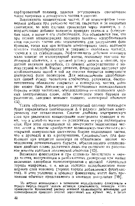 Таким образом, флокуляция дисперсной системы полимером будет определяться соотношением А и радиуса действия электрических сил отталкивания. Сжатие двойного электрического слоя при увеличении концентрации электролита приводит к тому, что в какой-то момент он разместится внутри полимерного слоя. При этом находящиеся на поверхности защищенных частиц петли и хвосты приобретают возможность связываться с непокрытой поверхностью достаточно близко подходящих частиц, что и приводит к их агрегированию. Следовательно, для фло-куляции при введении полимера не обязательно полное исчезновение потенциального барьера, обусловленного отталкиванием двойных слоев; достаточно лишь его смещение на расстояние меньше толщины полимерной оболочки [43].