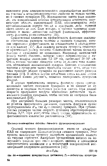 Существенное влияние на эффективность флотации оказывает соотношение размеров частицы и газового пузырька, которое определяет эффективность их столкновения и последующего притяжения [11]. Для каждого размера пузырька существует критический размер частицы. Столкновение частиц меньшего размера с пузырьком не происходит. Например, наименьший размер частиц галенита, которые могут соприкоснуться с пузырьком воздуха диаметром 1,5■ 106 нм, составляет 30-103 нм. Очень мелкие частицы движутся точно по линиям тока жидкости, обтекающей всплывающий пузырек. Поэтому столкновение частицы с пузырьком может произойти только тогда, когда частица проходит вблизи пузырька на расстоянии одного радиуса частицы [11]. В общем случае извлечение очень мелких частиц флотацией можно улучшить, повышая дисперсность пузырьков воздуха.