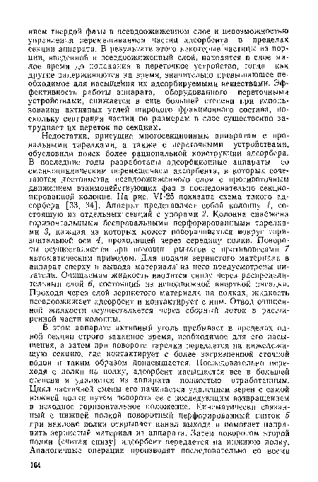 Недостатки, присущие многосекционным аппаратам с провальными тарелками, а также с переточными устройствами, обусловили поиск более рациональной конструкции адсорбера. В последние годы разработаны адсорбционные аппараты со сменноциклическим перемещением адсорбента, в которых сочетаются достоинства псевдоожиженного слоя с противоточным движением взаимодействующих фаз в последовательно секционированной колонне. На рис. VI-25 показана схема такого адсорбера [33, 34]. Аппарат представляет собой колонну /, состоящую из отдельных секций с упорами 2. Колонна снабжена горизонтальными беспровальными перфорированными тарелками 3, каждая из которых может поворачиваться вокруг горизонтальной оси 4, проходящей через середину полки. Повороты осуществляются при помощи рычагов с противовесами 7 автоматическим приводом. Для подачи зернистого материала в аппарат сверху и вывода материала" из него предусмотрены питатели. Очищаемая жидкость вводится снизу через распределительный слой 6, состоящий из неподвижной инертной насадки. Проходя через слой зернистого материала на полках, жидкость псевдоожижает адсорбент и контактирует с ним. Отвод очищенной жидкости осуществляется через сборный лоток в расширенной части колонны.