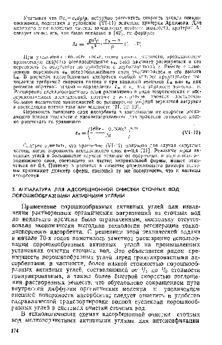 Применение порошкообразных активных углей для извлечения растворенных органических загрязнений из сточных вод до недавнего времени было ограниченным, поскольку отсутствовала экономически выгодная технология регенерации тонкодисперсного адсорбента. С решением этой технической задачи в начале 70-х годов наметилось заметное расширение использования порошкообразных активных углей на промышленных установках очистки сточных вод. Это объясняется рядом преимуществ порошкообразных углей перед гранулированными адсорбентами, в частности, более низкой стоимостью порошкообразных активных углей, составляющей от Д до /з стоимости гранулированных, а также более быстрой скоростью поглощения растворенных веществ, что обусловлено сокращением пути внутренней диффузии органических молекул и увеличением внешней поверхности адсорбента; следует отметить и удобство гидравлической транспортировки водной суспензии порошкообразных углей в системах очистки сточных вод.