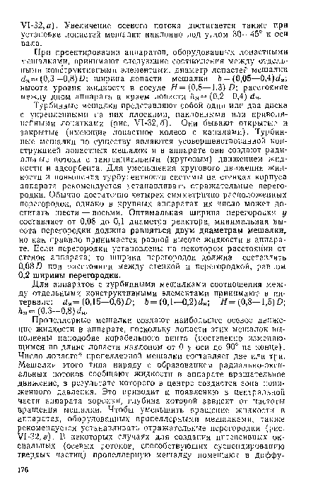 Турбинные мешалки представляют собой один или два диска с укрепленными на них плоскими, наклонными пли криволинейными лопатками (рис. У1-32,б). Они бывают открытые и закрытые (имеющие лопастное колесо с каналами). Турбинные мешалки по существу являются усовершенствованной конструкцией лопастных мешалок и в аппарате они создают радиальные потоки с тангенциальным (круговым) движением жидкости и адсорбента. Для уменьшения кругового движения жидкости и повышения турбулентности системы на стенках корпуса аппарата рекомендуется устанавливать отражательные перегородки. Обычно достаточно четырех симметрично расположенных перегородок, однако в крупных аппаратах их число может достигать шести — восьми. Оптимальная ширина перегородки у составляет от 0,08 до 0,1 диаметра реактора, минимальная высота перегородки должна равняться двум диаметрам мешалки, но как правило принимается равной высоте жидкости в аппарате. Если перегородки установлены на некотором расстоянии от стенок аппарата, то ширина перегородок должна составлять 0,08 Д при расстоянии между стенкой и перегородкой, равном 0,2 ширины перегородки.