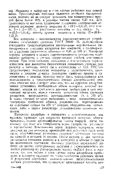 Все аппараты с механическими перемешивающими устройствами изготовляют согласно ГОСТ 20680—75. Действующим стандартом предусматривается изготовление вертикальных цилиндрических стальных аппаратов без покрытий, с полимерными и другими покрытиями объемом от 0,01 до 100 м3. Материал корпуса аппарата и самого перемешивающего устройства необходимо выбирать с учетом коррозионных свойств очищаемых стоков. При использовании аппаратов с механическим перемешиванием для доочистки биологически очищенных сточных вод реактор и мешалка могут быть изготовлены из СтЗ. ГОСТом предусмотрено выполнение аппаратов с эллиптическим, коническим и плоским днищем. Последние наиболее просты в изготовлении и дешевы, поэтому могут быть рекомендованы для использования в технологических схемах адсорбционной очистки сточных вод. Следует отметить, что на крупных адсорбционных установках необходимый объем аппарата, который выбирают, исходя из требуемого времени пребывания в нем очищаемой жидкости, может намного превышать объем стальных аппаратов, выпускаемых промышленностью (т. е. 100 м3). В таких случаях аппарат выполняют в виде железобетонного резервуара требуемого объема, разделенного перегородками на отдельные секции по 100 м3 каждая, оборудованные мешалками, либо в одном резервуаре устанавливают несколько мешалок.