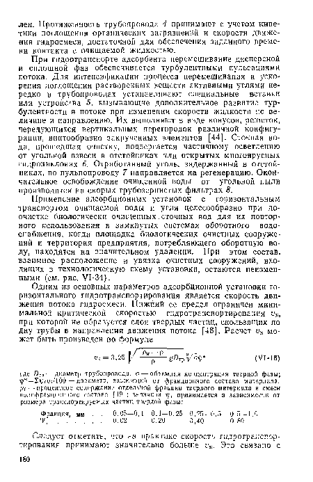 При гидротранспорте адсорбента перемешивание дисперсной и сплошной фаз обеспечивается турбулентными пульсациями потока. Для интенсификации процесса перемешивания и ускорения поглощения растворенных веществ активными углями нередко в трубопроводах устанавливают специальные вставки или устройства 5, вызывающие дополнительное развитие турбулентности в потоке при изменении скорости жидкости по величине и направлению. Их выполняют в виде конусов, решеток, чередующихся вертикальных перегородок различной конфигурации, винтообразно закрученных элементов [44]. Сточная вода, прошедшая очистку, подвергается частичному осветлению от угольной взвеси в отстойниках или открытых многоярусных гидроциклонах 6. Отработанный уголь, задержанный в отстойниках, по пульпопроводу 7 направляется на регенерацию. Окончательное освобождение очищенной воды от угольной пыли производится на скорых грубозернистых фильтрах 8.