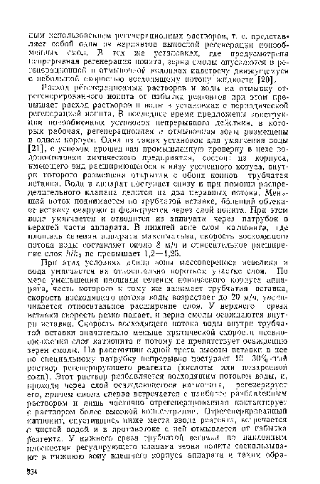 Расход регенерационных растворов и воды на отмывку от-регенерированного ионита от избытка реагентов при этом превышает расход растворов и воды в установках с периодической регенерацией ионита. В последнее время предложены конструкции ионообменных установок непрерывного действия, в которых рабочая, регенерационная и отмывочная зоны размещены в одном корпусе. Одна из таких установок для умягчения воды [21], с успехом прошедшая промышленную проверку в цехе во-доподготовки химического предприятия, состоит из корпуса, имеющего вид расширяющегося к низу усеченного конуса, внутри которого размещена открытая с обоих концов трубчатая вставка. Вода в аппарат поступает снизу и при помощи распределительного клапана делится на два неравных потока. Меньший поток поднимается по трубчатой вставке, больший обтекает вставку снаружи и фильтруется через слой ионита. При этом вода умягчается и отводится из аппарата через патрубок в верхней части аппарата. В нижней зоне слоя катионита, где площадь сечения аппарата максимальна, скорость восходящего потока воды составляет около 8 м/ч и относительное расширение слоя /г//10 не превышает 1,2—1,25.