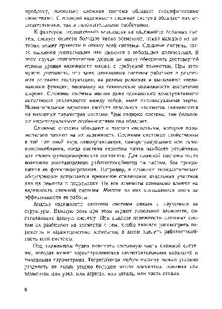 К факторам, отрицательно влияющим на надежность сложных систем, следует отнести большое число элементов, отказ каждого из которых может привести к отказу всей системы. Сложные системы часто являются уникальными или имеются в небольших количествах. В этом случае статистические данные не могут обеспечить достоверной оценки уровня надежности машин с требуемой точностью. При этом нужно учитывать, что даже одинаковые системы работают в различных условиях эксплуатации, на разных режимах и выполняют неодинаковые функции, поскольку их технические возможности достаточно широки. Сложные системы машин даже одинакового конструктивного исполнения различаются между собой, имея индивидуальные черты. Незначительные вариации свойств отдельных элементов сказываются на выходных параметрах системы. Чем сложнее система, тем большими индивидуальными особенностями она обладает.