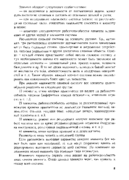 Расчленение сложной системы на элементы условно. Так, например, при рассмотрении надежности автоматической линии элементами могут быть отдельные станки, транспортные и загрузочные устройства, системы управления и другие достаточно сложные объекты. Однако и каждый станок представляет собой весьма сложную систему и при необходимости оценки его надежности может быть расчленен на отдельные элементы — шпиндельный узел, привод подачи, механизм базирования и др. В то же время надежность шпинделя (вала) зависит от жесткости его тела, износостойкости шеек и посадочных поверхностей и т. д. Таким образом, каждый элемент системы можно рассматривать как совокупность более простых элементов.