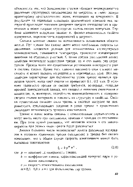 Сильное влияние смазки на интенсивность изнашивания общеизвестно. При трении без смазки имеет место наибольшая скорость изнашивания, создаются условия для возникновения молекулярного взаимодействия, повышается температура, происходит концентрация давления на отдельных участках. С точки зрения уменьшения износа наиболее желательно жидкостное трение, но и оно имеет ряд недостатков. Прежде всего это существенное усложнение конструкции узла и системы смазки. Кроме того, наличие масляного слоя снижает жесткость и может вызвать погрешности в перемещении узла. Поэтому наиболее характерным для большинства узлов трения является граничное трение, когда слон смазки не превышает 0,1...0,2 мкм. В условиях граничного трения от смазки требуется, во-первых, создание прочной поверхностной пленки, что связано с явлением смачивания и налипания, и, во-вторых, способность взаимодействовать с поверхностными слоями материала и изменять их структуру и свойства. Смазка существенно снижает силы трения и силовые нагрузки на микровыступы, предотвращает заедание в узлах трения и существенно уменьшает интенсивность процесса изнашивания.