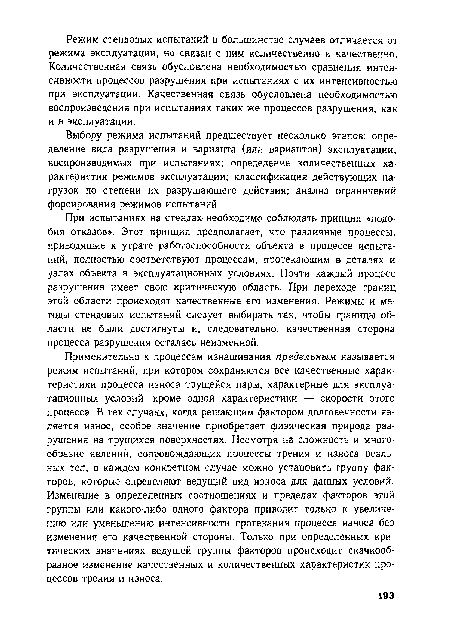 Применительно к процессам изнашивания предельным называется режим испытаний, при котором сохраняются все качественные характеристики процесса износа трущейся пары, характерные для эксплуатационных условий, кроме одной характеристики — скорости этого процесса. В тех случаях, когда решающим фактором долговечности является износ, особое значение приобретает физическая природа разрушения на трущихся поверхностях. Несмотря на сложность и многообразие явлений, сопровождающих процессы трения и износа реальных тел, в каждом конкретном случае можно установить группу факторов; которые определяют ведущий вид износа для данных условий. Изменение в определенных соотношениях и пределах факторов этой группы или какого-либо одного фактора приводит только к увеличению или уменьшению интенсивности протекания процесса износа без изменения его качественной стороны. Только при определенных критических значениях ведущей группы факторов происходит скачкообразное изменение качественных и количественных характеристик процессов трения и износа.