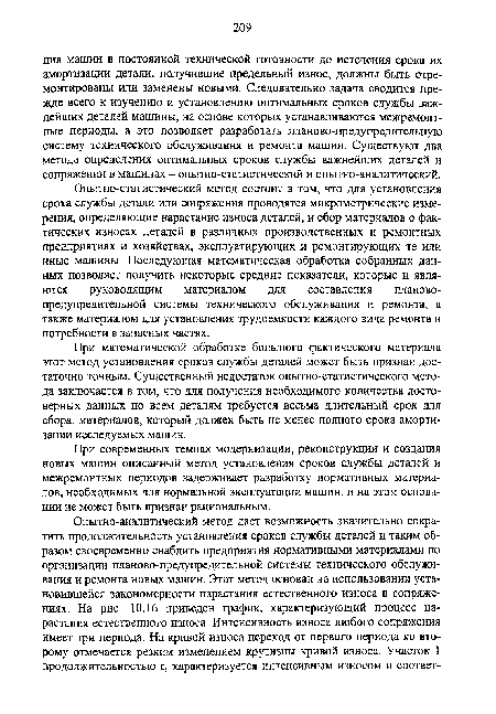 Опытно-статистический метод состоит в том, что для установления срока службы детали или сопряжения проводятся микрометрические измерения, определяющие нарастание износа деталей, и сбор материалов о фактических износах деталей в различных производственных и ремонтных предприятиях и хозяйствах, эксплуатирующих и ремонтирующих те или иные машины. Последующая математическая обработка собранных данных позволяет получить некоторые средние показатели, которые и являются руководящим материалом для составления плановопредупредительной системы технического обслуживания и ремонта, а также материалом для установления трудоемкости каждого вида ремонта и потребности в запасных частях.