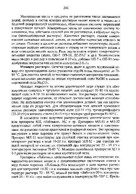 В последние годы получили распространение синтетические моющие препараты MJI, «Лабомид», MC и др. Препараты МЛ-51 и МЛ-52 представляют собой смесь поверхностно-активных веществ с электролитами: натриевыми солями кремниевой и фосфорной кислот. Эти препараты выпускают в виде порошка или гранул белого и светло-желтого цвета. Препарат МЛ-51 используют для струйной очистки отложений при концентрации раствора в воде 10-20 г/л, препарат МЛ-52 - для очистки деталей вываркой от смолистых отложений при концентрации 25 - 35 г/л с температурой растворов 70-80 °С. Моющая способность препаратов МЛ в 2-3 раза выше растворов на основе каустической соды.