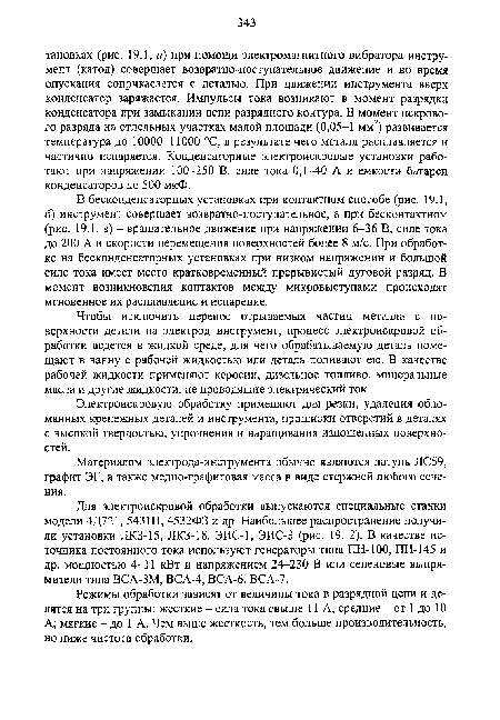 В бесконденсаторных установках при контактном способе (рис. 19.1, б) инструмент совершает возвратно-поступательное, а при бесконтактном (рис. 19.1, в) - вращательное движение при напряжении 6-36 В, силе тока до 200 А и скорости перемещения поверхностей более 8 м/с. При обработке на бесконденсаторных установках при низком напряжении и большой силе тока имеет место кратковременный прерывистый дуговой разряд. В момент возникновения контактов между микровыступами происходят мгновенное их расплавление и испарение.