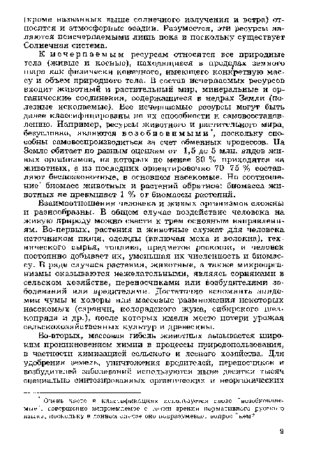 К исчерпаемым ресурсам относятся все природные тела (живые и косные), находящиеся в пределах земного шара как физически конечного, имеющего конкретную массу и объем природного тела. В состав исчерпаемых ресурсов входит животный и растительный мир, минеральные и органические соединения, содержащиеся в недрах Земли (полезные ископаемые). Все исчерпаемые ресурсы могут быть далее классифицированы по их способности к самовосстановлению. Например, ресурсы животного и растительного мира, безусловно, являются возобновимыми , поскольку способны самовоспроизводиться за счет обменных процессов. На Земле обитает по разным оценкам от 1,5 до 5 млн. видов живых организмов, из которых не менее 80 % приходятся на животных, а из последних ориентировочно 70-75 % составляют беспозвоночные, в основном насекомые. Но соотношение биомасс животных и растений обратное: биомасса животных не превышает 1 % от биомассы растений.