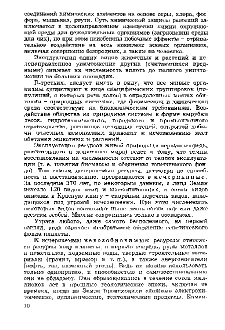 Эксплуатация ресурсов живой природы (в первую очередь, растительного и животного мира) ведет к тому, что темпы восстановления их численности отстают от темпов эксплуатации (т. е. изъятия биомассы и обеднения генетического фонда). Тем самым исчерпаемые ресурсы, несмотря на способность к восстановлению, превращаются в исчерпанные. За последние 370 лет, по некоторым данным, с лица Земли исчезло 130 видов птиц и млекопитающих, а сотни видов вписаны в Красную книгу - скорбный перечень видов, находящихся под угрозой исчезновения. При этом численность некоторых видов составляет ныне лишь сотни пар или даже десятки особей. Многие сохранились только в зоопарках.