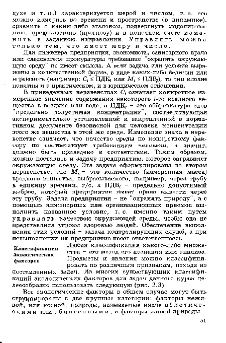 В приведенных неравенствах С, означает конкретное измеренное значение содержания некоторого ¿-го вредного вещества в воздухе или воде, а ПДК/ - это аббревиатура слов "предельно допустимая концентрация", соответствующая экспериментально установленной и закрепленной в нормативном документе безопасной для человека концентрации этого же вещества в этой же среде. Изменение знака в неравенстве означает, что качество среды по конкретному фактору не соответствует требованиям человека, а значит, должно быть приведено в соответствие. Таким образом, можно поставить и задачу предприятию, которое загрязняет окружающую среду. Эта задача сформулирована во втором неравенстве, где М; - это количество (измеренная масса) вредного вещества, выбрасываемого, например, через трубу в единицу времени, г/с, а ПДВ - предельно допустимый выброс, который предприятие имеет право вывести через эту трубу. Задача предприятия - не "охранять природу”, а с помощью инженерных или организационных приемов выполнить названное условие, т. е. именно таким путем управлять качеством окружающей среды, чтобы она не представляла угрозы здоровью людей. Обеспечение выполнения этих условий - задача контролирующих служб, а при невыполнении их предприятие несет ответственность.