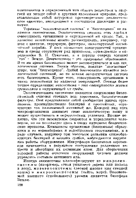 Термины "экологическая система" и "биогеоценоз" не являются синонимами. Экологическая система есть любая совокупность организмов и окружающей их среды. Так, в качестве экосистемы можно рассматривать, например, горшок с цветком, террариум, фитотрон, пилотируемый космический корабль. У всех названных совокупностей организмов и среды отсутствует ряд признаков, приведенных в определении В. Н. Сукачева, и в первую очередь элемент "гео" — Земля. Биогеоценозы - это природные образования. В то же время биогеоценоз может рассматриваться и как экологическая система. Таким образом, понятие "экосистема" шире, чем "биогеоценоз". Любой биогеоценоз является экологической системой, но не всякая экологическая система есть биогеоценоз. Кроме того, совокупность организмов в таких экосистемах не является популяцией. Отсюда более точное определение: экосистема - это совокупность живых организмов и окружающей их среды.