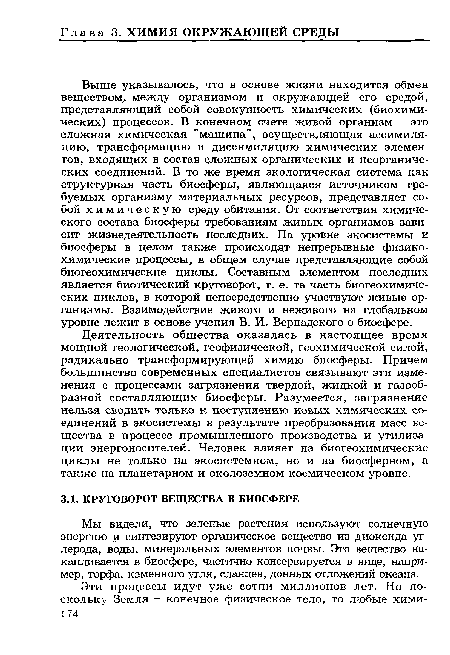 Выше указывалось, что в основе жизни находится обмен веществом, между организмом и окружающей его средой, представляющий собой совокупность химических (биохимических) процессов. В конечном счете живой организм - это сложная химическая "машина", осуществляющая ассимиляцию, трансформацию и диссимиляцию химических элементов, входящих в состав сложных органических и неорганических соединений. В то же время экологическая система как структурная часть биосферы, являющаяся источником требуемых организму материальных ресурсов, представляет собой химическую среду обитания. От соответствия химического состава биосферы требованиям живых организмов зависит жизнедеятельность последних. На уровне экосистемы и биосферы в целом также происходят непрерывные физикохимические процессы, в общем случае представляющие собой биогеохимические циклы. Составным элементом последних является биотический круговорот, т. е. та часть биогеохимиче-ских циклов, в которой непосредственно участвуют живые организмы. Взаимодействие живого и неживого на глобальном уровне лежит в основе учения В. И. Вернадского о биосфере.