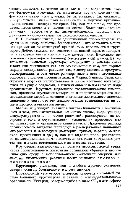 В. Р. Вильямс писал, что единственный споеоб придать чему-то конечному свойства бесконечного - это заставить конечное вращаться по замкнутой кривой, т. е. вовлечь его в круговорот. Действительно, все вещества на нашей планете находятся в процессе биогеохимического круговорота. Выделяют два основных круговорота: большой (геологический) и малый (биотический). Большой круговорот происходит в течение сотен тысяч или миллионов лет. Он заключается в том, что горные породы подвергаются разрушению, выветриванию, а продукты выветривания, в том числе растворенные в воде питательные вещества, сносятся потоками воды в Мировой океан. Здесь они образуют морские напластования и лишь частично возвращаются на сушу с осадками, с извлеченными человеком из воды организмами. Крупные медленные геотектонические изменения, процессы опускания материков и поднятия морского дна, перемещение морей и океанов в течение длительного времени приводят к тому, что эти напластования возвращаются на сушу и процесс начинается вновь.