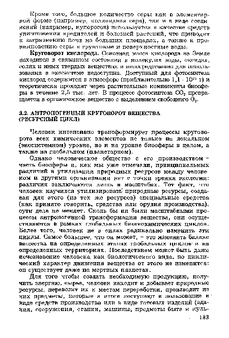 Однако человеческое общество с его производством -часть биосферы и, как мы уже отмечали, принципиальных различий в утилизации природных ресурсов между человеком и другими организмами нет с точки зрения экологии: различия заключаются лишь в масштабах. Тот факт, что человек научился утилизировать природные ресурсы, создавая для этого (из тех же ресурсов) специальные средства (как принято говорить, средства или орудия производства), сути дела не меняет. Сколь бы ни были масштабными процессы антропогенной трансформации вещества, они осуществляются в рамках глобальных биогеохимических циклов. Более того, человек не в силах радикально изменить эти циклы. Самое большее, что он может, - это изменить баланс вещества на определенных этапах глобальных циклов и на определенных территориях. Последствием может быть даже исчезновение человека как биологического вида, но циклический характер движения вещества от этого не изменится: он существует даже на мертвых планетах.