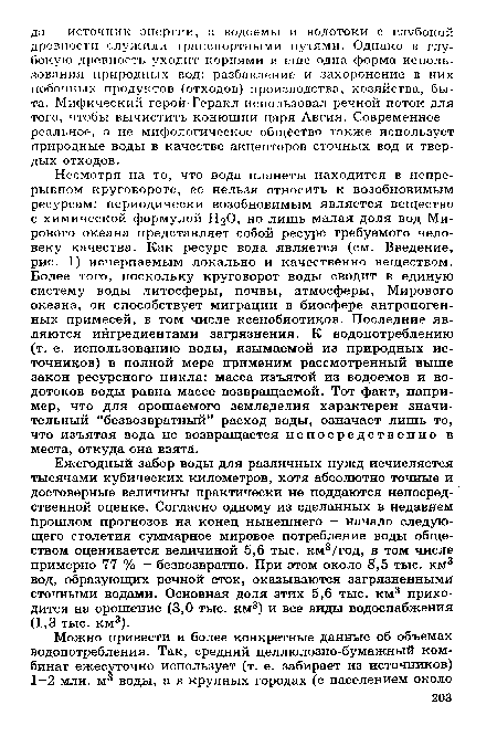 Несмотря на то, что вода планеты находится в непрерывном круговороте, ее нельзя относить к возобновимым ресурсам: периодически возобновимым является вещество с химической формулой Н2О, но лишь малая доля вод Мирового океана представляет собой ресурс требуемого человеку качества. Как ресурс вода является (см. Введение, рис. 1) исчерпаемым локально и качественно веществом. Более того, поскольку круговорот воды сводит в единую систему воды литосферы, почвы, атмосферы, Мирового океана, он способствует миграции в биосфере антропогенных примесей, в том числе ксенобиотиков. Последние являются ингредиентами загрязнения. К водопотреблению (т. е. использованию воды, изымаемой из природных источников) в полной мере применим рассмотренный выше закон ресурсного цикла: масса изъятой из водоемов и водотоков воды равна массе возвращаемой. Тот факт, например, что для орошаемого земледелия характерен значительный “безвозвратный” расход воды, означает лишь то, что изъятая вода не возвращается непосредственно в места, откуда она взята.