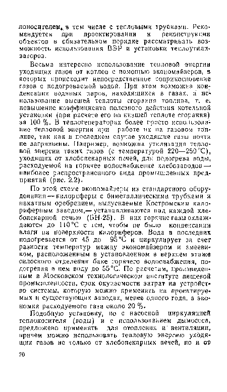 По этой схеме экономайзеры из стандартного оборудования— калориферы с биметаллическими трубками и накатным оребрением, выпускаемые Костромским калориферным заводом,— устанавливаются над каждой хлебопекарной печью (БН-25). В них горячие газы охлаждаются до 110°С с тем, чтобы не было конденсации влаги на поверхности калориферов. Вода в последних подогревается от 45 до 95°С и циркулирует за счет разности температур между экономайзером и змеевиком, расположенным в установленном в верхнем этаже силосного отделения баке горячего водоснабжения, подогревая в нем воду до 55°С. По расчетам, произведенным в Московском технологическом институте пищевой промышленности, срок окупаемости затрат на устройство системы, которую можно применять на проектируемых и существующих заводах, менее одного года, а экономия расходуемого газа около 20 %.